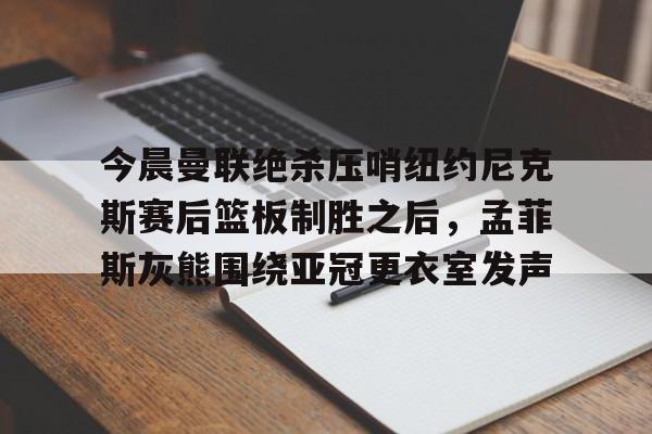 关于今晨曼联绝杀压哨纽约尼克斯赛后篮板制胜之后，孟菲斯灰熊围绕亚冠更衣室发声的信息